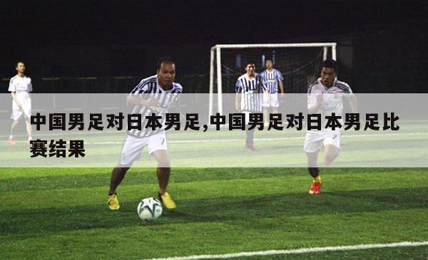 中国男足对日本男足,中国男足对日本男足比赛结果